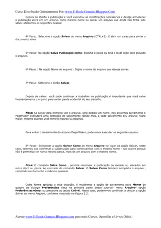 Curso Distribuido Gratuitamente Por: www.E-Book-Gratuito.Blogspot.Com
Depois de aberta a publicação e você executou as modificações necessárias e deseja armazenar
a publicação ativa em um arquivo como mesmo nome ou salvar um arquivo que ainda não tinha sido
salvo, utilizamos os seguintes passos:
4º Passo: Selecione a opção Salvar do menu Arquivo (CTRL+S). E abrir um caixa para salvar o
documento ativo.
5º Passo: Na opção Salva Publicação como: Escolha a pasta ou seja o local onde será gravado
o arquivo.
6º Passo : Na opção Nome do arquivo : Digite o nome do arquivo que deseja salvar.
7º Passo: Selecione o botão Salvar.
Depois de salvar, você pode continuar a trabalhar na publicação é importante que você salve
freqüentemente o arquivo para evitar perda acidental do seu trabalho.
Nota: Ao salvar pela primeira vez o arquivo, será pedido um nome, nos próximos salvamento o
PageMaker executará uma operação de salvamento rápido mas, a cada salvamento seu arquivo ficará
maior, mesmo quando você remove figuras ou páginas.
Para evitar o crescimento do arquivo PagerMaker, poderemos executar os seguintes passos:
8º Passo: Selecionar a opção Salvar Como do menu Arquivo no lugar da opção Salvar, neste
caso, teremos que confirmar a substituição para continuarmos com o mesmo nome - isto ocorre porque
não é permitido ter numa mesma pasta, mais de um arquivo com o mesmo nome.
Nota: O comando Salva Como , permite renomear a publicação ou modelo ou salva-los em
outro disco ou pasta. Ao contrario do comando Salvar. O Salvar Como tambem compacta o arquivo ,
reduzindo seu tamanho o máximo possível.
Outra forma aplicada a esta situação, é mudarmos a opção de salvamento para Menor do
quadro de diálogo Preferências vista na primeira parte desse tutorial- menu Arquivo- opção
Preferências/Geral ou pressione as teclas Ctrl+K. Neste caso, poderemos continuar a utilizar a opção
Salvar do menu Arquivo, conforme mostrado na Figura 2.2.
Acesse www.E-Book-Gratuito.Blogspot.com para mais Cursos, Apostilas e Livros Grátis!
 