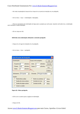 Curso Distribuido Gratuitamente Por: www.E-Book-Gratuito.Blogspot.Com
» No modo visualização do layout dê um clique em um ponto de inserção em um parágrafo.
» Vá no menu -> tipo -> endentações / tabulações.
» Mova os marcadores de endentação da régua para a posição que você quiser. Quando você soltar ele, a endentação
será mostrada no botão tabulação.
» Dê um clique em OK.
Definindo uma endentação utilizando o comando parágrafo
» Clique em um lugar de inserção em um parágrafo.
» Vá no menu -> tipo -> parágrafo.
Figura 02 –Menu parágrafo.
» Entre com os valores para a opções de endentação.
» Clique em OK.
Acesse www.E-Book-Gratuito.Blogspot.com para mais Cursos, Apostilas e Livros Grátis!
 