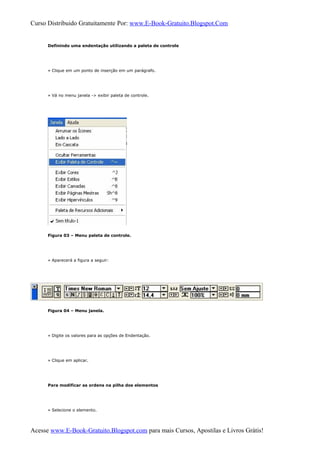 Curso Distribuido Gratuitamente Por: www.E-Book-Gratuito.Blogspot.Com
Definindo uma endentação utilizando a paleta de controle
» Clique em um ponto de inserção em um parágrafo.
» Vá no menu janela -> exibir paleta de controle.
Figura 03 – Menu paleta de controle.
» Aparecerá a figura a seguir:
Figura 04 – Menu janela.
» Digite os valores para as opções de Endentação.
» Clique em aplicar.
Para modificar as ordens na pilha dos elementos
» Selecione o elemento.
Acesse www.E-Book-Gratuito.Blogspot.com para mais Cursos, Apostilas e Livros Grátis!
 