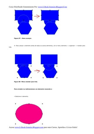 Curso Distribuido Gratuitamente Por: www.E-Book-Gratuito.Blogspot.Com
Figura 07 – Menu avançar.
4– Para colocar o elemento atrás de todos os outros elementos, vá no menu elemento -> organizar -> mandar para
trás.
Figura 08 –Menu mandar para trás.
Para arrastar ou redimensionar um elemento movendo-o
» Selecione o elemento.
Acesse www.E-Book-Gratuito.Blogspot.com para mais Cursos, Apostilas e Livros Grátis!
 