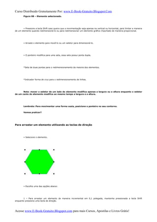 Curso Distribuido Gratuitamente Por: www.E-Book-Gratuito.Blogspot.Com
Figura 08 – Elemento selecionado.
» Pressione a tecla Shift caso queira que a movimentação seja apenas na vertical ou horizontal, para limitar a maneira
de um elemento quando redimensioná-lo ou para redimensionar um elemento gráfico importado de maneira proporcional.
» Arraste o elemento para movê-lo ou um seletor para dimensioná-lo.
» O ponteiro modifica para uma seta, essa seta possui ponta dupla.
*Seta de duas pontas para o redimensionamento da maioria dos elementos.
*Indicador forma de cruz para o redimensionamento de linhas.
Nota: mover o seletor de um lado do elemento modifica apenas a largura ou a altura enquanto o seletor
de um canto do elemento modifica ao mesmo tempo a largura e a altura.
Lembrete: Para movimentar uma forma vazia, posicione o ponteiro no seu contorno.
Vamos praticar?
Para arrastar um elemento utilizando as teclas de direção
» Selecione o elemento.
» Escolha uma das opções abaixo:
1 – Para arrastar um elemento de maneira incremental em 0,1 polegada, mantenha pressionada a tecla Shift
enquanto pressiona uma tecla de direção.
Acesse www.E-Book-Gratuito.Blogspot.com para mais Cursos, Apostilas e Livros Grátis!
 
