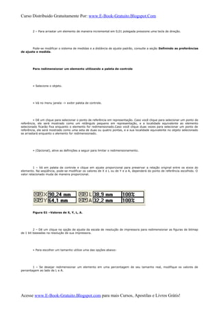 Curso Distribuido Gratuitamente Por: www.E-Book-Gratuito.Blogspot.Com
2 – Para arrastar um elemento de maneira incremental em 0,01 polegada pressione uma tecla de direção.
Pode-se modificar o sistema de medidas e a distância de ajuste padrão, consulte a seção Definindo as preferências
de ajuste e medida.
Para redimensionar um elemento utilizando a paleta de controle
» Selecione o objeto.
» Vá no menu janela -> exibir paleta de controle.
» Dê um clique para selecionar o ponto de referência em representação. Caso você clique para selecionar um ponto de
referência, ele será mostrado como um retângulo pequeno em representação, e a localidade equivalente ao elemento
selecionado ficarão fixa enquanto o elemento for redimensionado.Caso você clique duas vezes para selecionar um ponto de
referência, ele será mostrado como uma seta de duas ou quatro pontas, e a sua localidade equivalente no objeto selecionado
se arrastará enquanto o elemento for redimensionado.
» (Opcional), ative as definições a seguir para limitar o redimensionamento.
1 – Vá em paleta de controle e clique em ajuste proporcional para preservar a relação original entre os eixos do
elemento. Na seqüência, pode-se modificar os valores de X e L ou de Y e a A, dependerá do ponto de referência escolhido. O
valor relacionado muda de maneira proporcional.
Figura 01 –Valores de X, Y, L, A.
2 – Dê um clique na opção de ajuste da escala de resolução de impressora para redimensionar as figuras de bitmap
de 1 bit baseadas na resolução de sua impressora.
» Para escolher um tamanho utilize uma das opções abaixo:
1 – Se desejar redimensionar um elemento em uma percentagem de seu tamanho real, modifique os valores de
percentagem ao lado de L e A.
Acesse www.E-Book-Gratuito.Blogspot.com para mais Cursos, Apostilas e Livros Grátis!
 
