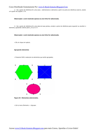 Curso Distribuido Gratuitamente Por: www.E-Book-Gratuito.Blogspot.Com
2 – Se o ponto de referência for uma caixa , redimensione o elemento a partir do ponto de referência externo, dando
um ajuste nas opções L e A.
Observação: L será mostrado apenas se uma linha for selecionada.
3 – Se o ponto de referência for uma seta de duas pontas, arraste o ponto de referência para expandir ou escolher o
elemento, ajustando valores para L, A ou X e Y.
Observação: L será mostrado apenas se uma linha for selecionada.
» Dê um clique em aplicar.
Agrupando elementos
» Pressione Shift e selecione os elementos que serão agrupados.
Figura 02 –Elementos selecionados.
» Vá no menu Elemento -> Agrupar.
Acesse www.E-Book-Gratuito.Blogspot.com para mais Cursos, Apostilas e Livros Grátis!
 