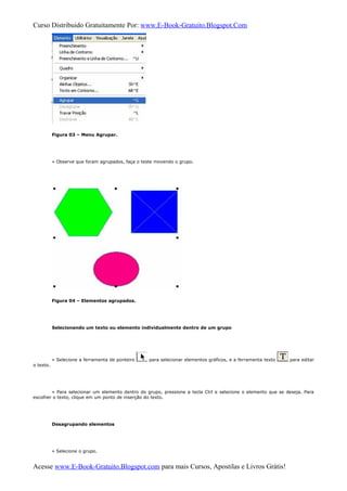 Curso Distribuido Gratuitamente Por: www.E-Book-Gratuito.Blogspot.Com
Figura 03 – Menu Agrupar.
» Observe que foram agrupados, faça o teste movendo o grupo.
Figura 04 – Elementos agrupados.
Selecionando um texto ou elemento individualmente dentro de um grupo
» Selecione a ferramenta de ponteiro para selecionar elementos gráficos, e a ferramenta texto para editar
o texto.
» Para selecionar um elemento dentro do grupo, pressione a tecla Ctrl e selecione o elemento que se deseja. Para
escolher o texto, clique em um ponto de inserção do texto.
Desagrupando elementos
» Selecione o grupo.
Acesse www.E-Book-Gratuito.Blogspot.com para mais Cursos, Apostilas e Livros Grátis!
 