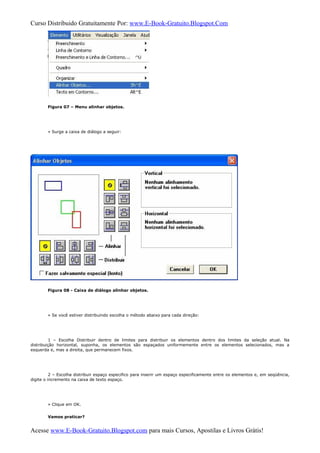 Curso Distribuido Gratuitamente Por: www.E-Book-Gratuito.Blogspot.Com
Figura 07 – Menu alinhar objetos.
» Surge a caixa de diálogo a seguir:
Figura 08 - Caixa de diálogo alinhar objetos.
» Se você estiver distribuindo escolha o método abaixo para cada direção:
1 – Escolha Distribuir dentro de limites para distribuir os elementos dentro dos limites da seleção atual. Na
distribuição horizontal, suponha, os elementos são espaçados uniformemente entre os elementos selecionados, mas a
esquerda e, mas a direita, que permanecem fixos.
2 – Escolha distribuir espaço especifico para inserir um espaço especificamente entre os elementos e, em seqüência,
digite o incremento na caixa de texto espaço.
» Clique em OK.
Vamos praticar?
Acesse www.E-Book-Gratuito.Blogspot.com para mais Cursos, Apostilas e Livros Grátis!
 