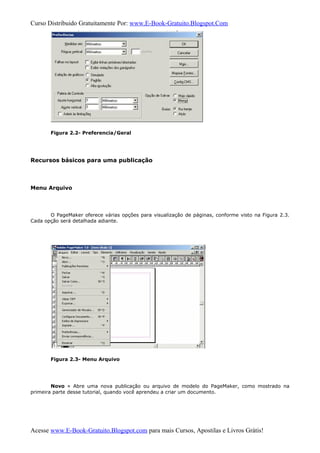 Curso Distribuido Gratuitamente Por: www.E-Book-Gratuito.Blogspot.Com
Figura 2.2- Preferencia/Geral
Recursos básicos para uma publicação
Menu Arquivo
O PageMaker oferece várias opções para visualização de páginas, conforme visto na Figura 2.3.
Cada opção será detalhada adiante.
Figura 2.3- Menu Arquivo
Novo » Abre uma nova publicação ou arquivo de modelo do PageMaker, como mostrado na
primeira parte desse tutorial, quando você aprendeu a criar um documento.
Acesse www.E-Book-Gratuito.Blogspot.com para mais Cursos, Apostilas e Livros Grátis!
 