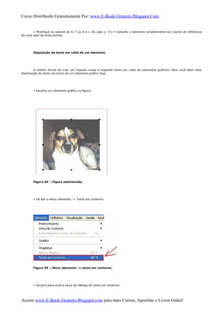 Curso Distribuido Gratuitamente Por: www.E-Book-Gratuito.Blogspot.Com
» Modifique os valores de X, Y ou A e L. No caso o X e Y cortarão o elemento simplesmente se o ponto de referência
for uma seta de duas pontas.
Disposição de texto em volta de um elemento
A melhor forma de criar um impulso visual é expandir texto em volta de elementos gráficos. Para você fazer essa
distribuição do texto em torno de um elemento gráfico faça:
» Escolha um elemento gráfico ou figura.
Figura 04 – Figura selecionada.
» Vá até o menu elemento -> Texto em contorno.
Figura 05 – Menu elemento -> texto em contorno.
» Surgirá para você a caixa de diálogo do texto em contorno.
Acesse www.E-Book-Gratuito.Blogspot.com para mais Cursos, Apostilas e Livros Grátis!
 