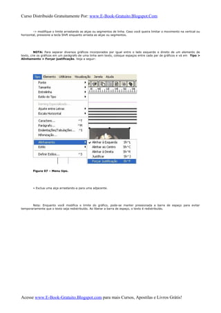 Curso Distribuido Gratuitamente Por: www.E-Book-Gratuito.Blogspot.Com
-> modifique o limite arrastando as alças ou segmentos de linha. Caso você queira limitar o movimento na vertical ou
horizontal, pressione a tecla Shift enquanto arrasta as alças ou segmentos.
NOTA: Para separar diversos gráficos incorporados por igual entre o lado esquerdo e direito de um elemento de
texto, crie os gráficos em um parágrafo de uma linha sem texto, coloque espaços entre cada par de gráficos e vá em Tipo >
Alinhamento > Forçar justificação. Veja a seguir:
Figura 07 – Menu tipo.
» Exclua uma alça arrastando-a para uma adjacente.
Nota: Enquanto você modifica o limite do gráfico, pode-se manter pressionada a barra de espaço para evitar
temporariamente que o texto seja redistribuído. Ao liberar a barra de espaço, o texto é redistribuído.
Acesse www.E-Book-Gratuito.Blogspot.com para mais Cursos, Apostilas e Livros Grátis!
 