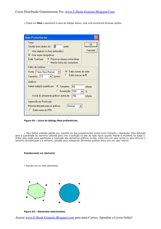 Curso Distribuido Gratuitamente Por: www.E-Book-Gratuito.Blogspot.Com
» Clique em Mais e aparecerá à caixa de diálogo abaixo, nela você encontrará diversas opções:
Figura 03 – Caixa de diálogo Mais preferências.
» Para Definir exibição padrão por, escolha um dos procedimentos acima como Tamanho / Resolução. Esta definição
gera a quantidade de memória utilizada para criar a exibição na tela de cada figura quando Padrão é escolhido na etapa 2.
Utilize esta opção para aperfeiçoar a resolução dos elementos gráficos na tela, entre com um valor acima ou para diminuir o
tamanho da publicação e a memória, utilizada para redesenhar elementos gráficos entre com um valor inferior.
Emoldurando um elemento
» Escolha um ou mais elementos.
Figura 04 – Elementos selecionados.
Acesse www.E-Book-Gratuito.Blogspot.com para mais Cursos, Apostilas e Livros Grátis!
 