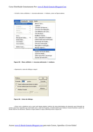 Curso Distribuido Gratuitamente Por: www.E-Book-Gratuito.Blogspot.Com
» Vá até o menu utilitários -> recursos adicionais -> moldura, como na figura abaixo:
Figura 05 – Menu utilitário -> recursos adicionais -> moldura.
» Aparecerá a caixa de diálogo a seguir:
Figura 06 – Caixa de diálogo.
» Entre com a distância com a qual você deseja afastar moldura da caixa delimitadora do elemento para Extensão de
pontos para fora. Suponha que você entre com o valor de 8 pontos, a borda externa da moldura iniciará 8 pontos a partir da
borda externa do elemento. Observe a figura abaixo e veja a diferença entre a figura 04:
Acesse www.E-Book-Gratuito.Blogspot.com para mais Cursos, Apostilas e Livros Grátis!
 