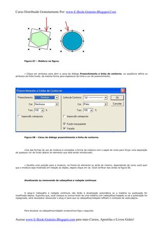 Curso Distribuido Gratuitamente Por: www.E-Book-Gratuito.Blogspot.Com
Figura 07 – Moldura na figura.
» Clique em atributos para abrir a caixa de diálogo Preenchimento e linha de contorno, na seqüência defina os
atributos de linha fundo, da mesma forma para espessura de linha e cor de preenchimento.
Figura 08 – Caixa de diálogo preenchimento e linha de contorno.
Uma das formas de uso de moldura é completar a forma da moldura com o papel de cores para forçar uma separação
de qualquer cor de fundo abaixo do elemento que está sendo emoldurado.
» Escolha uma posição para a moldura, na frente do elemento ou atrás do mesmo, dependendo de como você quer
que a moldura seja mostrada em relação ao objeto, depois clique em ok. Você verificar isso ainda na figura 06.
Atualizando ou removendo de cabeçalhos e rodapés contínuos
O plug-in Cabeçalho e rodapés contínuos não farão à atualização automática se a matéria ou publicação for
modificada depois. Suponha que, você coloque ou exclua texto de uma matéria com cabeçalhos/rodapés ou se a publicação for
repaginada, será necessário reexecutar o plug-in para que os cabeçalhos/rodapés reflitam o conteúdo de cada página.
Para atualizar os cabeçalhos/rodapés consecutivos faça o seguinte:
Acesse www.E-Book-Gratuito.Blogspot.com para mais Cursos, Apostilas e Livros Grátis!
 
