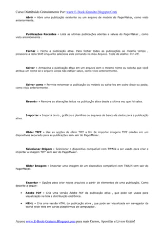 Curso Distribuido Gratuitamente Por: www.E-Book-Gratuito.Blogspot.Com
Abrir » Abre uma publicação existente ou um arquivo de modelo do PagerMaker, como visto
anteriormente.
Publicações Recentes » Lista as ultimas publicações abertas e salvas do PagerMaker , como
visto anteriormente .
Fechar » Fecha a publicação ativa. Para fechar todas as publicações ao mesmo tempo ,
pressione a tecla Shift enquanto seleciona este comando no meu Arquivo. Tecla de atalho: Ctrl+W.
Salvar » Armazena a publicação ativa em um arquivo com o mesmo nome ou solicita que você
atribua um nome se o arquivo ainda não estiver salvo, como visto anteriormente.
Salvar como » Permite renomear a publicação ou modelo ou salva-los em outro disco ou pasta,
como visto anteriormente .
Reverter » Remove as alterações feitas na publicação ativa desde a ultima vez que foi salva.
Importar » Importa texto , gráficos e planilhas ou arquivos de banco de dados para a publicação
ativa.
Obter TIFF » Use as opções de obter TIFF a fim de importar imagens TIFF criadas em um
dispositivos separado para as publicações sem sair do PagerMaker.
Selecionar Origem » Selecionar o dispositivo compatível com TWAIN a ser usado para criar e
importar a imagem TIFF sem sair do PagerMaker.
Obter Imagem » Importar uma imagem de um dispositivo compatível com TWAIN sem sair do
PagerMaker.
Exportar » Opções para criar novos arquivos a partir de elementos de uma publicação. Como
descrito a seguir:
• Adobe PDF » Cria uma versão Adobe PDF da publicação ativa , que pode ser usada para
visualização na tela e distribuição eletrônica.
• HTML » Cria uma versão HTML da publicação ativa , que pode ser visualizada em navegador da
World Wide Web em varias plataformas de computador.
Acesse www.E-Book-Gratuito.Blogspot.com para mais Cursos, Apostilas e Livros Grátis!
 