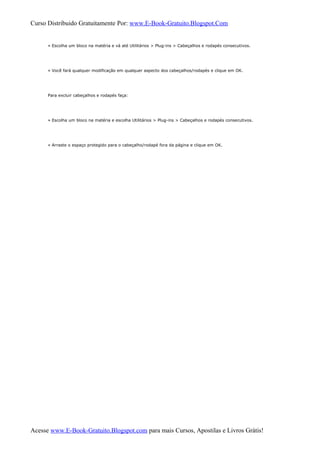 Curso Distribuido Gratuitamente Por: www.E-Book-Gratuito.Blogspot.Com
» Escolha um bloco na matéria e vá até Utilitários > Plug-ins > Cabeçalhos e rodapés consecutivos.
» Você fará qualquer modificação em qualquer aspecto dos cabeçalhos/rodapés e clique em OK.
Para excluir cabeçalhos e rodapés faça:
» Escolha um bloco na matéria e escolha Utilitários > Plug-ins > Cabeçalhos e rodapés consecutivos.
» Arraste o espaço protegido para o cabeçalho/rodapé fora da página e clique em OK.
Acesse www.E-Book-Gratuito.Blogspot.com para mais Cursos, Apostilas e Livros Grátis!
 