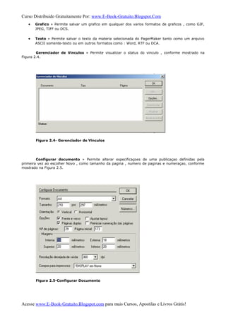 Curso Distribuido Gratuitamente Por: www.E-Book-Gratuito.Blogspot.Com
• Grafico » Permite salvar um grafico em qualquer dos varios formatos de graficos , como GIF,
JPEG, TIFF ou DCS.
• Texto » Permite salvar o texto da materia selecionada do PagerMaker tanto como um arquivo
ASCII somente-texto ou em outros formatos como : Word, RTF ou DCA.
Gerenciador de Vinculos » Permite visualizar o status do vinculo , conforme mostrado na
Figura 2.4.
Figura 2.4- Gerenciador de Vinculos
Configurar documento » Permite alterar especificaçoes de uma publicaçao definidas pela
primeira vez ao escolher Novo , como tamanho da pagina , numero de paginas e numeraçao, conforme
mostrado na Figura 2.5.
Figura 2.5-Configurar Documento
Acesse www.E-Book-Gratuito.Blogspot.com para mais Cursos, Apostilas e Livros Grátis!
 