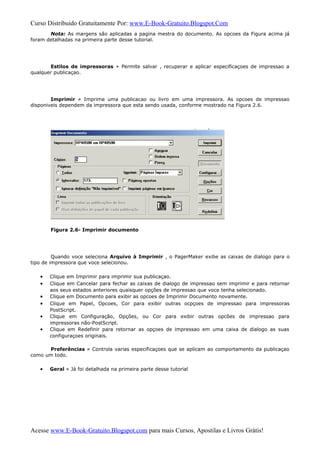 Curso Distribuido Gratuitamente Por: www.E-Book-Gratuito.Blogspot.Com
Nota: As margens são aplicadas a pagina mestra do documento. As opcoes da Figura acima já
foram detalhadas na primeira parte desse tutorial.
Estilos de impressoras » Permite salvar , recuperar e aplicar especificaçoes de impressao a
qualquer publicaçao.
Imprimir » Imprime uma publicacao ou livro em uma impressora. As opcoes de impressao
disponiveis dependem da impressora que esta sendo usada, conforme mostrado na Figura 2.6.
Figura 2.6- Imprimir documento
Quando voce seleciona Arquivo à Imprimir , o PagerMaker exibe as caixas de dialogo para o
tipo de impressora que voce selecionou.
• Clique em Imprimir para imprimir sua publicaçao.
• Clique em Cancelar para fechar as caixas de dialogo de impressao sem imprimir e para retornar
aos seus estados anteriores quaisquer opções de impressao que voce tenha selecionado.
• Clique em Documento para exibir as opcoes de Imprimir Documento novamente.
• Clique em Papel, Opcoes, Cor para exibir outras ocpçoes de impressao para impressoras
PostScript.
• Clique em Configuração, Opções, ou Cor para exibir outras opcões de impressao para
impressoras não-PostScript.
• Clique em Redefinir para retornar as opçoes de impressao em uma caixa de dialogo as suas
configuraçoes originais.
Preferências » Controla varias especificaçoes que se aplicam ao comportamento da publicaçao
como um todo.
• Geral » Já foi detalhada na primeira parte desse tutorial
Acesse www.E-Book-Gratuito.Blogspot.com para mais Cursos, Apostilas e Livros Grátis!
 