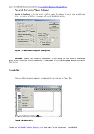 Curso Distribuido Gratuitamente Por: www.E-Book-Gratuito.Blogspot.Com
Figura 2.9- PreferenciasAjuste de Layout
• Ajuste de Registro » Permite ativar e definir ajuste de registro de cores para a publicaçao
ativa , bem como controlar a impressao sobreposta de objetos pretos.
Figura 3.0- PreferenciasAjuste de Registro
Encerrar » Finaliza uma sessao do PagerMaker. Se voce ainda não tiver salvo as publicaçoes
atuais desde a ultima vez que voce as editou , o PagerMaker o solicitará para salvar as alteraçoes antes
de encerrar.
Menu Editar
No menu Editar temos as seguintes opçoes , conforme mostrada na Figura 3.1.
Figura 3.1-Menu editar
Acesse www.E-Book-Gratuito.Blogspot.com para mais Cursos, Apostilas e Livros Grátis!
 