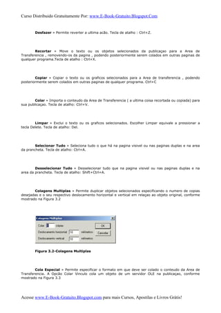 Curso Distribuido Gratuitamente Por: www.E-Book-Gratuito.Blogspot.Com
Desfazer » Permite reverter a ultima acão. Tecla de atalho : Ctrl+Z.
Recortar » Move o texto ou os objetos selecionados da publicaçao para a Area de
Transferencia , removendo-os da pagina , podendo posteriormente serem colados em outras paginas de
qualquer programa.Tecla de atalho : Ctrl+X.
Copiar » Copiar o texto ou os graficos selecionados para a Area de transferencia , podendo
posteriormente serem colados em outras paginas de qualquer programa. Ctrl+C
Colar » Importa o conteudo da Area de Transferencia ( a ultima coisa recortada ou copiada) para
sua publicaçao. Tecla de atalho: Ctrl+V.
Limpar » Exclui o texto ou os graficos selecionados. Escolher Limpar equivale a pressionar a
tecla Delete. Tecla de atalho: Del.
Selecionar Tudo » Seleciona tudo o que há na pagina visivel ou nas paginas duplas e na area
da prancheta. Tecla de atalho: Ctrl+A.
Desselecionar Tudo » Desselecionar tudo que na pagina visivel ou nas paginas duplas e na
area da prancheta. Tecla de atalho: Shift+Ctrl+A.
Colagens Multiplas » Permite duplicar objetos selecionados especificando o numero de copias
desejadas e o seu respectivo deslocamento horizontal e vertical em relaçao ao objeto original, conforme
mostrado na Figura 3.2
Figura 3.2-Colagens Multiplas
Cola Especial » Permite especificar o formato em que deve ser colado o conteudo da Area de
Transferencia. A Opcão Colar Vinculo cola um objeto de um servidor OLE na publicaçao, conforme
mostrado na Figura 3.3
Acesse www.E-Book-Gratuito.Blogspot.com para mais Cursos, Apostilas e Livros Grátis!
 