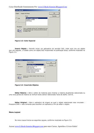Curso Distribuido Gratuitamente Por: www.E-Book-Gratuito.Blogspot.Com
Figura 3.3- Colar Especial
Inserir Objeto » Permite iniciar um aplicaativo do servidor OLE, onde voce cria um objeto
que ,em seguida , é colado como um objeto OLE incoprorado na publicaçao atual, conforme mostrado na
Figura 3.4.
Figura 3.4- Inserindo Objetos
Editar Materia » Abre o editor de materias para mostrar a materia atualmente selecionada ou
uma nova janela de materia se nenhum texto estiver selecionado Tecla de atalho :Ctrl+E.
Editar Original » Abre o aplicativo de origem ao qual o objeto selecionado esta vinculado .
Pressione Shift + este comando para escolher um aplicativo a fim de editar o objeto.
Menu Layout
No menu Layout temos as seguintes opçoes, conforme mostrada na Figura 3.5.
Acesse www.E-Book-Gratuito.Blogspot.com para mais Cursos, Apostilas e Livros Grátis!
 