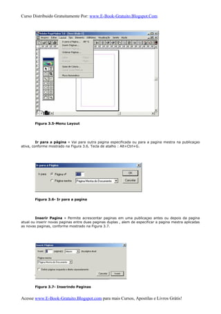 Curso Distribuido Gratuitamente Por: www.E-Book-Gratuito.Blogspot.Com
Figura 3.5-Menu Layout
Ir para a página » Vai para outra pagina especificada ou para a pagina mestra na publicaçao
ativa, conforme mostrado na Figura 3.6. Tecla de atalho : Alt+Ctrl+G.
Figura 3.6- Ir para a pagina
Inserir Pagina » Permite acrescentar paginas em uma publicaçao antes ou depois da pagina
atual ou inserir novas paginas entre duas paginas duplas , alem de especificar a pagina mestra aplicadas
as novas paginas, conforme mostrado na Figura 3.7.
Figura 3.7- Inserindo Paginas
Acesse www.E-Book-Gratuito.Blogspot.com para mais Cursos, Apostilas e Livros Grátis!
 