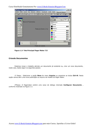 Curso Distribuido Gratuitamente Por: www.E-Book-Gratuito.Blogspot.Com
Figura 1.2- Tela Principal Pager Maker 7.0
Criando Documentos
Podemos iniciar o trabalho abrindo um documento já existente ou, criar um novo documento,
neste caso, basta seguir os seguintes passos:
1º Passo : Selecionar a opção Novo do menu Arquivo ou pressione as teclas Ctrl+N. Nesta
opção vamos abrir uma nova publicação ou arquivo de modelo do Pager Maker.
2ºPasso: O Pagemaker exibirá uma caixa de diálogo chamada Configurar Documento ,
conforme mostrado na Figura 1.3.
Acesse www.E-Book-Gratuito.Blogspot.com para mais Cursos, Apostilas e Livros Grátis!
 