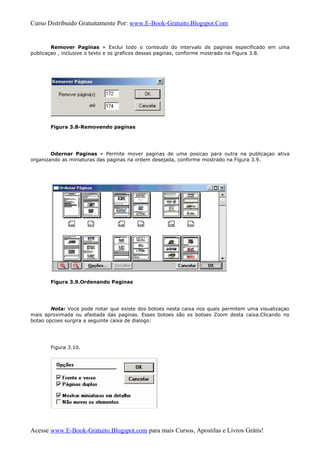 Curso Distribuido Gratuitamente Por: www.E-Book-Gratuito.Blogspot.Com
Remover Paginas » Exclui todo o conteudo do intervalo de paginas especificado em uma
publicaçao , inclusive o texto e os graficos dessas paginas, conforme mostrado na Figura 3.8.
Figura 3.8-Removendo paginas
Odernar Paginas » Permite mover paginas de uma posicao para outra na publicaçao ativa
organizando as miniaturas das paginas na ordem desejada, conforme mostrado na Figura 3.9.
Figura 3.9.Ordenando Paginas
Nota: Voce pode notar que existe dos botoes nesta caixa nos quais permitem uma visualizaçao
mais aproximada ou afastada das paginas. Esses botoes são os botoes Zoom desta caixa.Clicando no
botao opcoes surgira a seguinte caixa de dialogo:
Figura 3.10.
Acesse www.E-Book-Gratuito.Blogspot.com para mais Cursos, Apostilas e Livros Grátis!
 