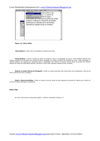 Curso Distribuido Gratuitamente Por: www.E-Book-Gratuito.Blogspot.Com
Figura 1.0 –Menu Editar
Nova Matéria » Abre uma nova jabela de matéria sem titulo.
Fecha Matéria » Fecha a Janela do editor de matéria e abre a visualização do layout. Fecha Matéria refluirá uma
materia existente ou fornecera um incone de texto carregado se o texto no editor de materias for novo e não importado. A
materia poderá, em seguida ser importada para a publicação. Para fechar ao mesmo tempo todas as janelas da materia
abertas em todas as publicações abertas, pressione a tecla Shift enquanto seleciona este comando.
Mostrar ou Exibir Marcas de Paragrafo » Exibe ou oculta caracteres não imprimiveis como tabulaçoes, retornos da
linha, retornos de carro e espaços.
Exibir o Nome dos Estilos » Exibe ou oculta a area ao longo do lado esquerdo da janela de matéria que mostra os
nomes de estilos aplicados a paragrafos.
Menu Tipo
No menu Tipo temos as seguintes opções , conforme mostrada na Figura 1.1.
Acesse www.E-Book-Gratuito.Blogspot.com para mais Cursos, Apostilas e Livros Grátis!
 