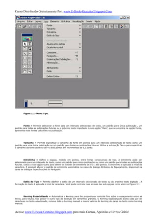 Curso Distribuido Gratuitamente Por: www.E-Book-Gratuito.Blogspot.Com
Figura 1.1- Menu Tipo.
Fonte » Permite selecionar a fonte para um intervalo selecionado de texto, um padrão para única publicação , um
padrão para todas as publicações futuras ou o próximo texto importado. A sub-opção “Mais”, que se encontra na opção Fonte,
apresenta mais fontes utilizáveis na publicação.
Tamanho » Permite especificar o tamanho da fonte em pontos para um intervalo selecionado de texto como um
padrão para uma única publicação ou um padrão para todas as publicações futuras. Utilize a sub-opção Outro para especificar
o tamanho da fonte do texto de 4 a 650 pontos em incrementos de 0,1 ponto.
Entrelinha » Define o espaço, medido em pontos, entre linhas consecutivas de tipo. A entrelinha pode ser
selecionada para um intervalo de texto, como um padrão para única publicação ou como um padrão para todas as publicações
futuras. Utiliza a sub-opção Outro para definir os valores de entrelinha de 0 a 1300 pontos. A entrelinha é aplicada a nível de
caractere. É possível alterar o padrão de entrelinha automática na caixa de dialogo Atributos de Espaçamento, disponível na
caixa de diálogos Especificações do Parágrafo.
Estilo de Tipo » Permite ddefinir o estilo de um intervalo selecionado de texto ou do proximo texto digitado . A
formação do texto é aplicada a nível de caractere. Você pode controlar isso atraves das sub-opçoes como visto na Figura 3.1.
Kerning Especializado » Automatiza o kerning para lhe proporcionar controle fino sobre o espaçamento entre as
letras, para titulos, tipo pôster e outro tipo de exibição em tamanhos grandes. O Kerning Especializado avalia cada par de
caracteres no texto selecionado, remove todo o kerning manual e insere valores do kerning de pares no texto como kerning
manual.
Acesse www.E-Book-Gratuito.Blogspot.com para mais Cursos, Apostilas e Livros Grátis!
 