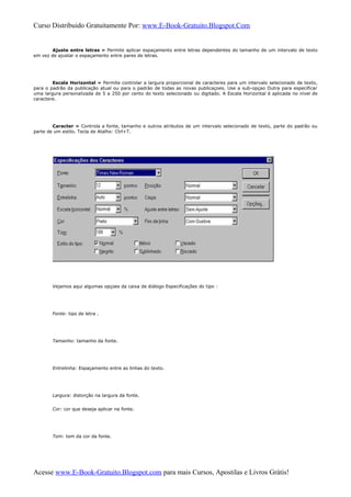 Curso Distribuido Gratuitamente Por: www.E-Book-Gratuito.Blogspot.Com
Ajuste entre letras » Permite aplicar espaçamento entre letras dependentes do tamanho de um intervalo de texto
em vez de ajustar o espaçamento entre pares de letras.
Escala Horizontal » Permite controlar a largura proporcional de caracteres para um intervalo selecionado de texto,
para o padrão da publicação atual ou para o padrào de todas as novas publicaçoes. Use a sub-opçao Outra para especificar
uma largura personalizada de 5 a 250 por cento do texto selecionado ou digitado. A Escala Horizontal é aplicada no nível de
caractere.
Caracter » Controla a fonte, tamanho e outros atributos de um intervalo selecionado de texto, parte do padrão ou
parte de um estilo. Tecla de Atalho: Ctrl+T.
Vejamos aqui algumas opçoes da caixa de diálogo Especificações do tipo :
Fonte: tipo de letra .
Tamanho: tamanho da fonte.
Entrelinha: Espaçamento entre as linhas do texto.
Largura: distorção na largura da fonte.
Cor: cor que deseja aplicar na fonte.
Tom: tom da cor da fonte.
Acesse www.E-Book-Gratuito.Blogspot.com para mais Cursos, Apostilas e Livros Grátis!
 