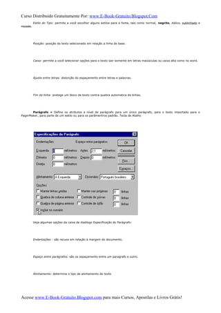 Curso Distribuido Gratuitamente Por: www.E-Book-Gratuito.Blogspot.Com
Estilo do Tipo: permite a você escolher alguns estilos para a fonte, tais como normal, negrito, itálico, sublinhado e
riscado.
Posição: posição do texto selecionado em relação a linha de base.
Caixa: permite a você selecionar opções para o texto sair somente em letras maiúsculas ou caixa alta como no word.
Ajuste entre letras: distorção do espaçamento entre letras e palavras.
Fim da linha: protege um bloco de texto contra quebra automatica de linhas.
Parágrafo » Define os atributos a nível de parágrafo para um único parágrafo, para o texto importado para o
PagerMaker, para parte de um estilo ou para os parâmentros padrão. Tecla de Atalho
Veja algumas opções da caixa de diaólogo Especificação do Parágrafo:
Endentações : são recuos em relação à margem do documento.
Espaço entre parágrafos: são os espaçamento entre um paragrafo e outro.
Alinhamento: determina o tipo de alinhamento do texto
Acesse www.E-Book-Gratuito.Blogspot.com para mais Cursos, Apostilas e Livros Grátis!
 