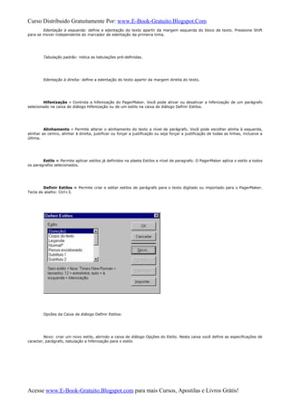 Curso Distribuido Gratuitamente Por: www.E-Book-Gratuito.Blogspot.Com
Edentação à esquerda: define a edentação do texto apartir da margem esquerda do bloco de texto. Pressione Shift
para se mover independente do marcador de edentação da primeira linha.
Tabulação padrão: indica as tabulações pré-definidas.
Edentação à direita: define a edentação do texto apartir da margem direita do texto.
Hifenização » Controla a hifenização do PagerMaker. Você pode ativar ou desativar a hifenização de um parágrafo
selecionado na caixa de diálogo Hifenização ou de um estilo na caixa de diálogo Definir Estilos.
Alinhamento » Permite alterar o alinhamento do texto a nível de parágrafo. Você pode escolher alinha à esquerda,
alinhar ao centro, alinhar à direita, justificar ou forçar a justificação ou seja forçar a justificação de todas as linhas, inclusive a
última.
Estilo » Permite aplicar estilos já definidos na plaeta Estilos a nível de paragrafo. O PagerMaker aplica o estilo a todos
os paragrafos selecionados.
Definir Estilos » Permite criar e editar estilos de parágrafo para o texto digitado ou importado para o PagerMaker.
Tecla de atalho: Ctrl+3.
Opcões da Caixa de diálogo Definir Estilos:
Novo: criar um novo estilo, abrindo a caixa de diálogo Opções do Estilo. Nesta caixa você define as especificações de
caracter, parágrafo, tabulação e hifenização para o estilo
Acesse www.E-Book-Gratuito.Blogspot.com para mais Cursos, Apostilas e Livros Grátis!
 