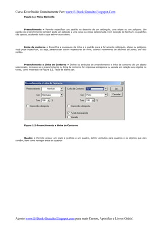 Curso Distribuido Gratuitamente Por: www.E-Book-Gratuito.Blogspot.Com
Figura 1.1-Menu Elemento
Preenchimento » Permite especificar um padrão no desenho de um retângulo, uma elipse ou um poligono. Um
padrão de preenchimento também pode ser aplicado a uma caixa ou elipse selecionada. Com exceção de Nenhum, os padrões
são opacos, ocultando tudo o que estiver atrás deles.
Linha de contorno » Especifica a espessura da linha e o padrão para a ferramenta retângulo, elipse ou polígono.
Você pode especificar, ou seja, personalizar outras espessuras de linha, usando incremento de décimos de ponto, até 800
pontos.
Preenchimento e Linha de Contorno » Define os atributos de preenchimento e linha de contorno de um objeto
selecionado, inclusive se o preenchimento ou linha de contorno for impressa sobreposta ou vazada em relação aos objetos no
fundo, como mostrado na Figura 1.2. Tecla de atalho:car.
Figura 1.2-Preenchimento e Linha de Contorno
Quadro » Permite anexar um texto e gráficos a um quadro, definir atributos para quadros e os objetos que eles
contêm, bem como navegar entre os quadros
Acesse www.E-Book-Gratuito.Blogspot.com para mais Cursos, Apostilas e Livros Grátis!
 