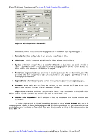 Curso Distribuido Gratuitamente Por: www.E-Book-Gratuito.Blogspot.Com
Figura 1.3-Configurando Documento
Essa caixa permite a você configurar as paginas que ira trabalhar. Veja algumas opções :
• Formato: Permite a configuração de um tamanho predefinido de folha.
• Orientação : Permite configurar a orientação do papel( vertical ou horizontal.)
• Opções : Habilitar o Pager Maker a trabalhar utilizando as duas faces do papel ( frente e
verso ) ; permite visualizar no layout do documento duas paginas lado a lado( páginas duplas) ou
ainda permite você a reiniciar a numeração da pagina.
• Numero de paginas: Você digita o numero de paginas que devera Ter seu documento, caso não
preencha este item o Pagermaker abre um documento de uma pagina , permitindo a você a
inserir paginas mais tarde.
• Pagina Inicial : Permite configurar o numero inicial para uma possível numeração de pagina.
• Margens: Nesta opção você configura as margens de suas paginas. Você pode entrar com
valores para margens interna e externa , superior e inferior.
Nota: Nunca ultrapasse a margem com objetos ou textos , pois a impressora só imprimirá o que
estiver na área interna à margem que também não pode se menor que 5 mm.
• Compor para impressora: Você seleciona o tipo de impressora que devera imprimir seu
documento.
3º Passo:Vamos aceitar as opções padrão com exceção da opção Frente e verso, essa opção é
mais comum na criação de livros. Após selecionar OK, é exibido uma página em branco para iniciarmos
um trabalho, como mostrado na Figura 1.4. Caso você deseje ocultar a Paleta de Controle, pressione as
teclas Ctrl + ’.
Acesse www.E-Book-Gratuito.Blogspot.com para mais Cursos, Apostilas e Livros Grátis!
 