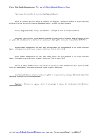 Curso Distribuido Gratuitamente Por: www.E-Book-Gratuito.Blogspot.Com
Vejamos aqui algumas opções da caixa de diálogo Opções de Quadro:
Posição do Conteúdo: No grupo Posição do Conteúdo você especifica a posição do conteúdo do quadro, tais como
alinhamento vertical, alinhamento horizontal opções para quando o conteúdo não caber no quadro.
Inserção: No grupo de opções Inserção você determina a localização do ponto de inserção do conteúdo.
Alterar para Quadro/Objetos: Permite alternar entre usar um objeto como um retângulo, elipse ou polígono e como
um quadro. Não estará disponível se não houver um quadro ou um objeto gráfico selecionado. Tecla de Atalho: Shift+Alt+F.
Próximo Quadro: Permite seguir uma trilha até o próximo quadro. Não estará disponível se não houver um quadro
ligado a outros quadros ou se não houver um quadro selecionado. Tecla de Atalho: Alt+].
Quadro anterior: Permite seguir uma trilha até o quadro anterior. Não estará disponível se não houver um quadro
ligado a outros quadros ou se não houver um quadro selecionado. Tecla de Atalho: Alt+[.
Remover de Trilhas: Permite remover um quadro de um conjunto de quadros em trilha. Não estará disponível se não
houver um quadro ligado a outros quadros ou se não houver um quadro selecionado.
Excluir Conteúdo: Permite remover o texto ou um gráfico de um quadro e uma publicação. Não estará disponível se
não houver um quadro com conteúdo selecionado.
Organizar » Este submenu organiza a ordem de sobreposição de objetos. Não estará disponível se não houver
objetos selecionado.
Acesse www.E-Book-Gratuito.Blogspot.com para mais Cursos, Apostilas e Livros Grátis!
 