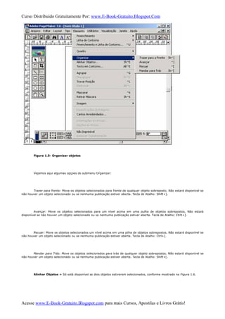 Curso Distribuido Gratuitamente Por: www.E-Book-Gratuito.Blogspot.Com
Figura 1.5- Organizar objetos
Vejamos aqui algumas opçoes do submenu Organizar:
Trazer para frente: Move os objetos selecionados para frente de qualquer objeto sobreposto. Não estará disponível se
não houver um objeto selecionado ou se nenhuma publicação estiver aberta. Tecla de Atalho: Shift+].
Avançar: Move os objetos selecionados para um nível acima em uma pulha de objetos sobrepostos. Não estará
disponível se não houver um objeto selecionado ou se nenhuma publicação estiver aberta. Tecla de Atalho: Ctrlt+].
Recuar: Move os objetos selecionados um nível acima em uma pilha de objetos sobrepostos. Não estará disponível se
não houver um objeto selecionado ou se nenhuma publicação estiver aberta. Tecla de Atalho: Ctrl+[.
Mandar para Trás: Move os objetos selecionados para trás de qualquer objeto sobrepostos. Não estará disponível se
não houver um objeto selecionado ou se nenhuma publicação estiver aberta. Tecla de Atalho: Shift+[.
Alinhar Objetos » Só está disponível se dois objetos estiverem selecionados, conforme mostrado na Figura 1.6.
Acesse www.E-Book-Gratuito.Blogspot.com para mais Cursos, Apostilas e Livros Grátis!
 