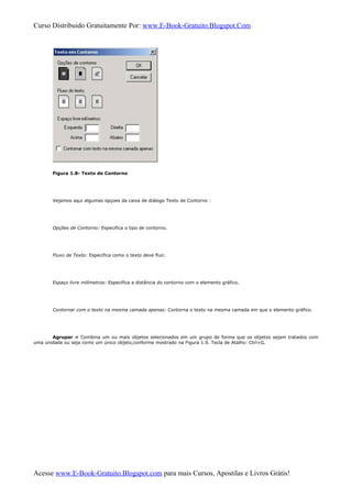 Curso Distribuido Gratuitamente Por: www.E-Book-Gratuito.Blogspot.Com
Figura 1.8- Texto de Contorno
Vejamos aqui algumas opçoes da caixa de diálogo Texto de Contorno :
Opções de Contorno: Especifica o tipo de contorno.
Fluxo de Texto: Especifica como o texto deve fluir.
Espaço livre milímetros: Especifica a distância do contorno com o elemento gráfico.
Contornar com o texto na mesma camada apenas: Contorna o texto na mesma camada em que o elemento gráfico.
Agrupar » Combina um ou mais objetos selecionados em um grupo de forma que os objetos sejam tratados com
uma unidade ou seja como um único objeto,conforme mostrado na Figura 1.9. Tecla de Atalho: Ctrl+G.
Acesse www.E-Book-Gratuito.Blogspot.com para mais Cursos, Apostilas e Livros Grátis!
 