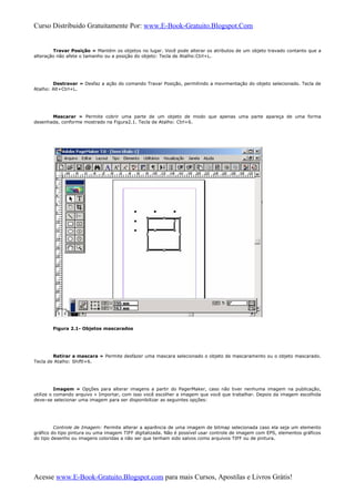Curso Distribuido Gratuitamente Por: www.E-Book-Gratuito.Blogspot.Com
Travar Posição » Mantém os objetos no lugar. Você pode alterar os atributos de um objeto travado contanto que a
alteração não afete o tamanho ou a posição do objeto: Tecla de Atalho:Ctrl+L.
Destravar » Desfaz a ação do comando Travar Posição, permitindo a movimentação do objeto selecionado. Tecla de
Atalho: Alt+Ctrl+L.
Mascarar » Permite cobrir uma parte de um objeto de modo que apenas uma parte apareça de uma forma
desenhada, conforme mostrado na Figura2.1. Tecla de Atalho: Ctrl+6.
Figura 2.1- Objetos mascarados
Retirar a mascara » Permite desfazer uma mascara selecionado o objeto de mascaramento ou o objeto mascarado.
Tecla de Atalho: Shiftl+6.
Imagem » Opções para alterar imagens a partir do PagerMaker, caso não tiver nenhuma imagem na publicação,
utilize o comando arquivo » Importar, com isso você escolher a imagem que você que trabalhar. Depois da imagem escolhida
deve–se selecionar uma imagem para ser disponibilizar as seguintes opções:
Controle de Imagem: Permite alterar a aparência de uma imagem de bitmap selecionada caso ela seja um elemento
gráfico do tipo pintura ou uma imagem TIFF digitalizada. Não é possível usar controle de imagem com EPS, elementos gráficos
do tipo desenho ou imagens coloridas a não ser que tenham sido salvos como arquivos TIFF ou de pintura.
Acesse www.E-Book-Gratuito.Blogspot.com para mais Cursos, Apostilas e Livros Grátis!
 
