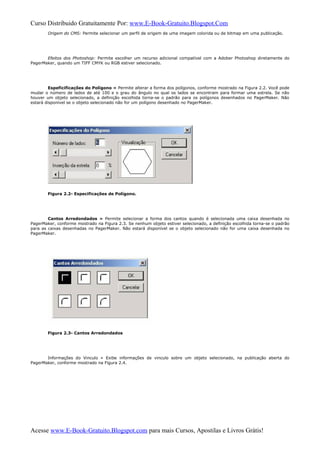 Curso Distribuido Gratuitamente Por: www.E-Book-Gratuito.Blogspot.Com
Origem do CMS: Permite selecionar um perfil de origem de uma imagem colorida ou de bitmap em uma publicação.
Efeitos dos Photoshop: Permite escolher um recurso adicional compatível com a Adober Photoshop diretamente do
PagerMaker, quando um TIFF CMYK ou RGB estiver selecionado.
Espeficificações do Polígono » Permite alterar a forma dos polígonos, conforme mostrado na Figura 2.2. Você pode
mudar o número de lados de até 100 e o grau do ângulo no qual os lados se encontram para formar uma estrela. Se não
houver um objeto selecionado, a definição escolhida torna-se o padrão para os polígonos desenhados no PagerMaker. Não
estará disponível se o objeto selecionado não for um polígono desenhado no PagerMaker.
Figura 2.2- Especificações de Polígono.
Cantos Arredondados » Permite selecionar a forma dos cantos quando é selecionada uma caixa desenhada no
PagerMaker, conforme mostrado na Figura 2.3. Se nenhum objeto estiver selecionado, a definição escolhida torna-se o padrão
para as caixas desenhadas no PagerMaker. Não estará disponível se o objeto selecionado não for uma caixa desenhada no
PagerMaker.
Figura 2.3- Cantos Arredondados
Informações do Vinculo » Exibe informações de vinculo sobre um objeto selecionado, na publicação aberta do
PagerMaker, conforme mostrado na Figura 2.4.
Acesse www.E-Book-Gratuito.Blogspot.com para mais Cursos, Apostilas e Livros Grátis!
 