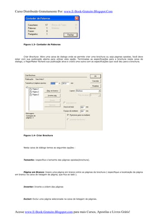Curso Distribuido Gratuitamente Por: www.E-Book-Gratuito.Blogspot.Com
Figura 1.3- Contador de Palavras
Criar Brochura: Abre uma caixa de dialogo onde se permite criar uma brochura ou seja paginas opostas. Você deve
estar com sua publicação aberta para utilizar esta opção. Terminadas as especificações para a brochura nesta caixa de
dialogo, o PagerMaker fechará sua publicação ativa e criará uma outra com as especificações que você deu para a brochura.
Figura 1.4- Criar Brochura
Nesta caixa de diálogo temos as seguintes opções :
Tamanho : especifica o tamanho das páginas opostas(brochura).
Página em Branco: Insere uma página em branco entre as páginas da brochura ( especifique a localização da página
em branco na caixa de listagem de página, que fica ao lado ).
Inverter: Inverte a ordem das páginas
Excluir: Exclui uma página selecionada na caixa de listagem de páginas.
Acesse www.E-Book-Gratuito.Blogspot.com para mais Cursos, Apostilas e Livros Grátis!
 