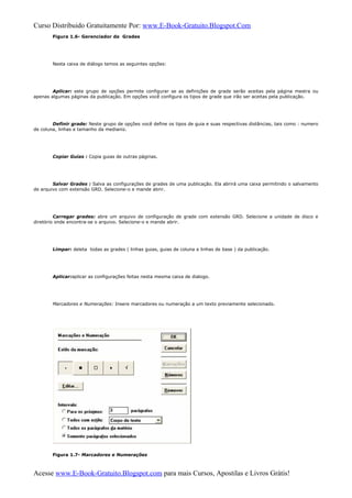 Curso Distribuido Gratuitamente Por: www.E-Book-Gratuito.Blogspot.Com
Figura 1.6- Gerenciador de Grades
Nesta caixa de diálogo temos as seguintes opções:
Aplicar: este grupo de opções permite configurar se as definições de grade serão aceitas pela página mestra ou
apenas algumas páginas da publicação. Em opções você configura os tipos de grade que irão ser aceitas pela publicação.
Definir grade: Neste grupo de opções você define os tipos de guia e suas respectivas distâncias, tais como : numero
de coluna, linhas e tamanho da medianiz.
Copiar Guias : Copia guias de outras páginas.
Salvar Grades : Salva as configurações de grades de uma publicação. Ela abrirá uma caixa permitindo o salvamento
de arquivo com extensão GRD. Selecione-o e mande abrir.
Carregar grades: abre um arquivo de configuração de grade com extensão GRD. Selecione a unidade de disco e
diretório onde encontra-se o arquivo. Selecione-o e mande abrir.
Limpar: deleta todas as grades ( linhas guias, guias de coluna e linhas de base ) da publicação.
Aplicar:aplicar as configurações feitas nesta mesma caixa de dialogo.
Marcadores e Numerações: Insere marcadores ou numeração a um texto previamente selecionado.
Figura 1.7- Marcadores e Numerações
Acesse www.E-Book-Gratuito.Blogspot.com para mais Cursos, Apostilas e Livros Grátis!
 