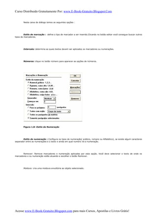 Curso Distribuido Gratuitamente Por: www.E-Book-Gratuito.Blogspot.Com
Nesta caixa de diálogo temos as seguintes opções :
Estilo de marcação : define o tipo de marcador a ser inserido.Clicando no botão editar você consegue buscar outros
tipos de marcadores.
Intervalo: determina as quais textos devem ser aplicados os marcadores ou numerações.
Números: clique no botão número para aparecer as opções de números.
Figura 1.8- Estilo da Numeração
Estilo de numeração : Configura os tipos de numeração( arábico, romano ou Alfabético), se existe algum caracteres
separador entre as numerações e o texto e ainda em qual numero irá a numeração.
Remover: Remove marcadores e numeração aplicadas por esta opção. Você deve selecionar o texto de onde os
marcadores e ou numeração estão atuando e escolher o botão Remover.
Moldura: cria uma moldura envoltória ao objeto selecionado.
Acesse www.E-Book-Gratuito.Blogspot.com para mais Cursos, Apostilas e Livros Grátis!
 