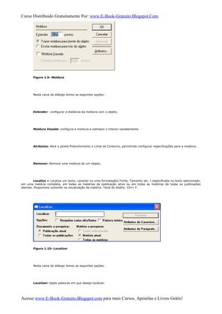 Curso Distribuido Gratuitamente Por: www.E-Book-Gratuito.Blogspot.Com
Figura 1.9- Moldura
Nesta caixa de diálogo temos as seguintes opções :
Estender: configurar a distância da moldura com o objeto.
Moldura Vazada: configura a moldura a sobrepor o interior vazadamente.
Atributos: Abre a janela Preenchimento e Linha de Contorno, permitindo configurar especificações para a moldura.
Remover: Remove uma moldura de um objeto.
Localiza » Localiza um texto, caracter ou uma formatação( Fonte, Tamanho etc. ) especificada no texto selecionado,
em uma matéria completa, em todas as matérias da publicação ativa ou em todas as matérias de todas as publicações
abertas. Disponíveis somente na visualização da matéria. Tecla de Atalho: Ctrl+ F.
Figura 1.10- Localizar
Nesta caixa de diálogo temos as seguintes opções :
Localizar: digite palavras em que deseja localizar.
Acesse www.E-Book-Gratuito.Blogspot.com para mais Cursos, Apostilas e Livros Grátis!
 