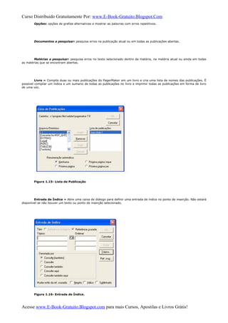 Curso Distribuido Gratuitamente Por: www.E-Book-Gratuito.Blogspot.Com
Opções: opções de grafias alternativas e mostrar as palavras com erros repetitivos.
Documentos a pesquisar: pesquisa erros na publicação atual ou em todas as publicações abertas.
Matérias a pesquisar: pesquisa erros no texto selecionado dentro da matéria, na matéria atual ou ainda em todas
as matérias que se encontram abertas.
Livro » Compila duas ou mais publicações do PagerMaker em um livro e cria uma lista de nomes das publicações. È
possível compilar um índice e um sumario de todas as publicações no livro e imprimir todas as publicações em forma de livro
de uma vez.
Figura 1.15- Lista de Publicação
Entrada de Índice » Abre uma caixa de diálogo para definir uma entrada de índice no ponto de inserção. Não estará
disponível se não houver um texto ou ponto de inserção selecionado.
Figura 1.16- Entrada de Índice.
Acesse www.E-Book-Gratuito.Blogspot.com para mais Cursos, Apostilas e Livros Grátis!
 