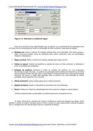 Curso Distribuido Gratuitamente Por: www.E-Book-Gratuito.Blogspot.Com
Figura 1.5- Alterando a unidade de régua.
Essa caixa controla varias especificações que se aplicam ao comportamento da publicação como
um todo, como a substituição de fontes e visualização de texto e gráficos. Veja algumas opções :
• Medidas em: Define o sistema de medidas adotado para uma publicação. Isto ocorre porque a
régua horizontal também serve de referência para outros elementos como as endentações,
margens e tabuladores.
• Régua vertical: Define o sistema de medidas adotado para régua vertical.
• Falhas no layout: Habilita ou desabilita as opções de exibir as linhas próximas ou afastadas e
exibir as violações dos parágrafos.
• Exibição de gráficos: Configura o modo de exibição dos gráficos em uma publicação.
Escolhendo a opção Simulado , os gráficos da publicação serão exibidos simuladamente, de forma
que os gráficos somem para dar lugar a uma imagem uniformemente cinza, assim economizando
memória. Da mesma, a opção Alta resolução exibe os gráficos com uma resolução de melhor
qualidade, assim gastando mais memória .
• Paleta Controles: Ajusta configurações para a Paleta Controles.
• Opções de Salvar: Ajusta a velocidade de salvamento de uma publicação.
• Guias: Configura a ordem de sobreposição das linhas guias em relação as outros objetos.
Também podemos fazer as alterações no próprio documento, da seguinte forma :
2º Passo: Movimente o ponteiro do mouse e verifique as marcas de posição nas réguas. Outro
detalhe é o ponto de origem. Na figura abaixo, temos o ponto de origem posicionado na borda da página,
isto é, a posição zero na linha da borda superior e esquerda da página.
Acesse www.E-Book-Gratuito.Blogspot.com para mais Cursos, Apostilas e Livros Grátis!
 
