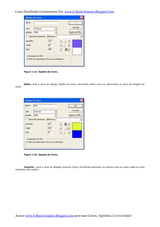 Curso Distribuido Gratuitamente Por: www.E-Book-Gratuito.Blogspot.Com
Figura 1.21- Opções de Cores .
Editar: abre a caixa de dialogo Opções de Cores, permitindo editar uma cor selecionada na caixa de listagem de
cores.
Figura 1.22- Opções de Cores .
Importar : abre a caixa de diálogos Importar Cores, permitindo selecionar um arquivo para se copiar todas as cores
existentes nele próprio.
Acesse www.E-Book-Gratuito.Blogspot.com para mais Cursos, Apostilas e Livros Grátis!
 