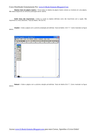 Curso Distribuido Gratuitamente Por: www.E-Book-Gratuito.Blogspot.Com
Mostrar itens da página mestre » Torna todos os objetos da página mestre visíveis ou invisíveis em uma página.
Não estará disponível se nenhuma publicação estiver aberta.
Exibir itens não imprimíveis » Exibe ou oculta os objetos definidos como não imprimíveis com a opção. Não
imprimível no menu Elemento. Tecla de Atalho: Alt+Ctrl+N.
Ampliar » Exibe a página com a próxima ampliação pré-definida. Tecla de Atalho: Ctrl+”+”. Como mostrado na figura
abaixo.
Reduzir » Exibe a página com a próxima redução pré-definida. Tecla de Atalho:Ctrl+”-“. Como mostrado na figura
abaixo.
Acesse www.E-Book-Gratuito.Blogspot.com para mais Cursos, Apostilas e Livros Grátis!
 