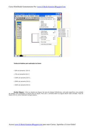 Curso Distribuido Gratuitamente Por: www.E-Book-Gratuito.Blogspot.Com
Teclas de Atalhos para aplicação do Zoom:
» 50% do tamanho: Ctrl+5.
» 75% do tamanho:Ctrl+7.
» 100% do tamanho:Ctrl+1.
» 200% do tamanho:Ctrl+2.
» 400% do tamanho:Ctrl+4.
Ocultar Réguas » Ativa ou desativa as réguas. Na caixa de dialogo Preferências, você pode especificar uma unidade
de medida como polegadas ou paicas para as réguas. Para usar o comando Aderir às réguas devem estar ativadas. Tecla de
Atalho:Ctrl+A. Como mostrado na figura abaixo.
Acesse www.E-Book-Gratuito.Blogspot.com para mais Cursos, Apostilas e Livros Grátis!
 