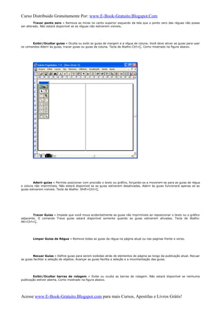 Curso Distribuido Gratuitamente Por: www.E-Book-Gratuito.Blogspot.Com
Travar ponto zero » Remova as miras no canto superior esquerdo da tela que o ponto zero das réguas não possa
ser alterado. Não estará disponível se as réguas não estiverem visíveis.
Exibir/Ocultar guias » Oculta ou exibi as guias de margem e a régua de coluna. Você deve ativar as guias para usar
os comandos Aderir às guias, travar guias ou guias de coluna. Tecla de Atalho:Ctrl+Ç. Como mostrado na figura abaixo.
Aderir guias » Permite posicionar com precisão o texto ou gráfico, forçando-os a moverem-se para as guias de régua
e coluna não imprimíveis. Não estará disponível se as guias estiverem desativadas. Aderir às guias funcionará apenas se as
guias estiverem visíveis. Tecla de Atalho: Shift+Ctrl+Ç.
Travar Guias » Impede que você mova acidentalmente as guias não imprimíveis ao reposicionar o texto ou o gráfico
adjacente. O comando Trava guias estará disponível somente quando as guias estiverem ativadas. Tecla de Atalho:
Alt+Ctrl+Ç.
Limpar Guias de Régua » Remove todas as guias da régua na página atual ou nas paginas frente e verso.
Recuar Guias » Define guias para serem exibidas atrás de elementos de página ao longo da publicação atual. Recuar
as guias facilitar a seleção de objetos. Avançar as guias facilita a seleção e a movimentação das guias.
Exibir/Ocultar barras de rolagem » Exibe ou oculta as barras de rolagem. Não estará disponível se nenhuma
publicação estiver aberta. Como mostrado na figura abaixo.
Acesse www.E-Book-Gratuito.Blogspot.com para mais Cursos, Apostilas e Livros Grátis!
 