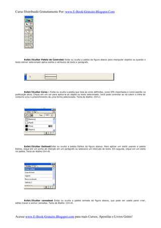 Curso Distribuido Gratuitamente Por: www.E-Book-Gratuito.Blogspot.Com
Exibir/Ocultar Paleta de Controleè Exibe ou oculta a paleta da figura abaixo para manipular objetos ou quando o
texto estiver selecionado aplica estilos e atributos de texto e parágrafo.
Exibir/Ocultar Cores » Exibe ou oculta a paleta que lista as cores definidas, cores EPS importadas e cores padrão na
publicação ativa. Clique em um cor para aplica-la ao objeto ou texto selecionado. Você pode controlar se irá colorir a linha de
contorno e/ou o preenchimento de uma forma selecionada. Tecla de Atalho: Ctrl+J.
Exibir/Ocultar EstilosèExibe ou oculta a paleta Estilos da figura abaixo. Para aplicar um estilo usando a paleta
Estilos, clique em um ponto de interção em um parágrafo ou selecione um intervalo de texto. Em seguida, clique em um estilo
na paleta. Tecla de Atalho:Ctrl+B.
Exibir/Ocultar camadasè Exibe ou oculta a paleta camada da figura abaixo, que pode ser usada parar criar,
editar,travar e excluir camadas. Tecla de Atalho: Ctrl+8.
Acesse www.E-Book-Gratuito.Blogspot.com para mais Cursos, Apostilas e Livros Grátis!
 