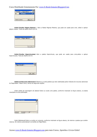 Curso Distribuido Gratuitamente Por: www.E-Book-Gratuito.Blogspot.Com
Exibir/Ocultar Página Mestres » Abre a Paleta Páginas Mestres, que pode ser usada para criar, editar e aplicar
página mestre. Tecla de Atalho:Shift+Ctrl+8.
Exibir/Ocultar Hipervinculosè Abre a paleta Hipervínculo, que pode ser usada para criar,editar e aplicar
Hipervínculos. Tecla de Atalho:Ctrl+9.
Paleta de Recursos Adicionais è Mostra ou oculta paletas que são viabilizadas pelos módulos de recursos adicionais
do PagerMaker. Neste menu, temos as seguintes opções:
Exibir paleta de mesclagem de dadosè Exibe ou oculta uma paleta ,conforme mostrado na figura abaixo, os dados
mesclados na sua publicação.
Exibir Bibliotecaè Exibe ou oculta um conjunto ,conforme mostrado na figura abaixo, de roteiros e pastas que contêm
roteiros. Os roteiros automatizam as tarefas do PagerMaker.
Acesse www.E-Book-Gratuito.Blogspot.com para mais Cursos, Apostilas e Livros Grátis!
 
