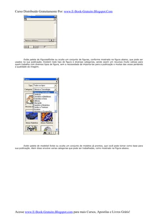 Curso Distribuido Gratuitamente Por: www.E-Book-Gratuito.Blogspot.Com
Exibe paleta de FigurasèExibe ou oculta um conjunto de figuras, conforme mostrado na figura abaixo, que pode ser
usados na sua publicação. Existem todo tipo de figura e diversas categorias, sendo assim um recursos muito valioso para
quem trabalha com diversos tipos de figura, sem a necessidade de importa-las para a publicação e muitas das vezes perdendo
a qualidade da imagem.
Exibir paleta de modeloè Exibe ou oculta um conjunto de modelos já prontos, que você pode tomar como base para
sua publicação. Alem disso envolve varias categorias que pode ser trabalhadas, como mostrado na Figura abaixo.
Acesse www.E-Book-Gratuito.Blogspot.com para mais Cursos, Apostilas e Livros Grátis!
 